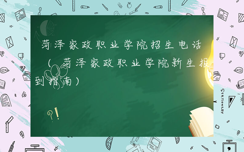 菏泽家政职业学院招生电话 (菏泽家政职业学院新生报到指南)